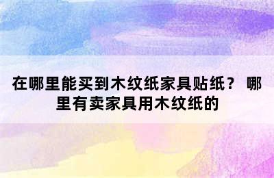 在哪里能买到木纹纸家具贴纸？ 哪里有卖家具用木纹纸的